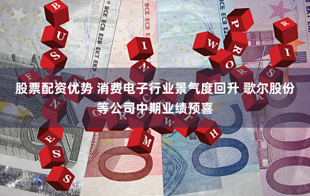 股票配资优势 消费电子行业景气度回升 歌尔股份等公司中期业绩预喜