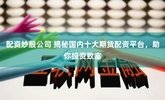 配资炒股公司 揭秘国内十大期货配资平台，助你投资致富