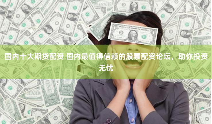国内十大期货配资 国内最值得信赖的股票配资论坛，助你投资无忧