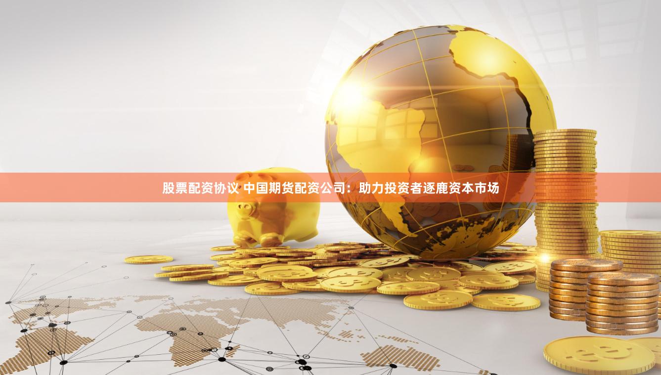 股票配资协议 中国期货配资公司：助力投资者逐鹿资本市场