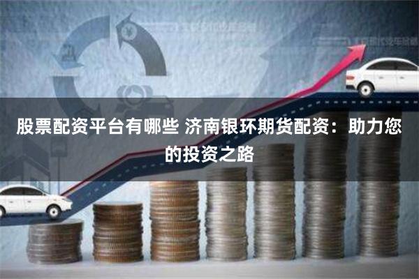 股票配资平台有哪些 济南银环期货配资：助力您的投资之路